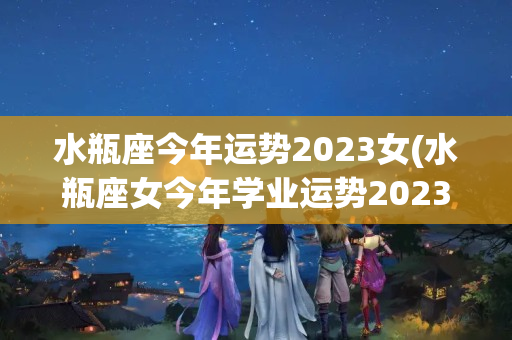 水瓶座今年运势2023女(水瓶座女今年学业运势2023)