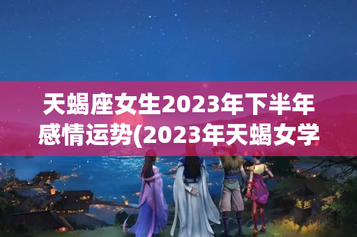 天蝎座女生2023年下半年感情运势(2023年天蝎女学业运势)