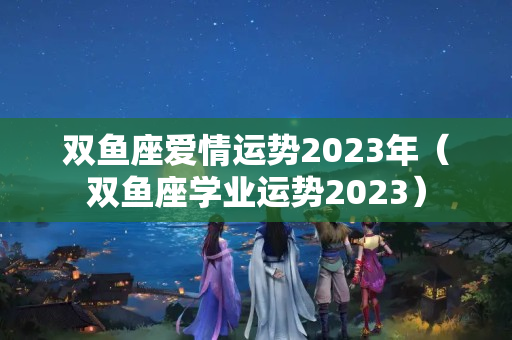 双鱼座爱情运势2023年（双鱼座学业运势2023）