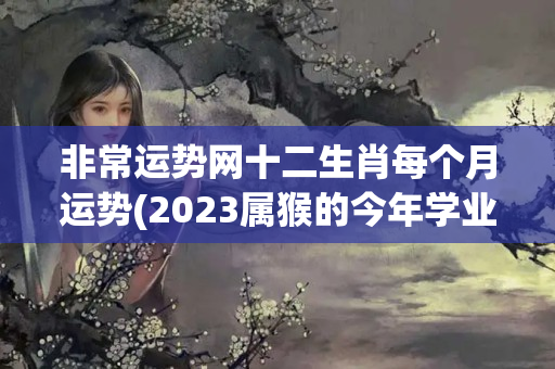 非常运势网十二生肖每个月运势(2023属猴的今年学业运势)