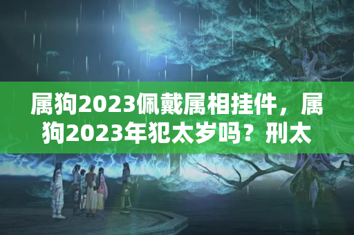 属狗2023佩戴属相挂件，属狗2023年犯太岁吗？刑太岁可以戴金吗