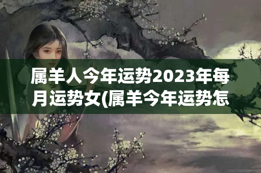 属羊人今年运势2023年每月运势女(属羊今年运势怎样)