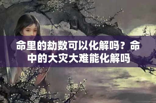 命里的劫数可以化解吗？命中的大灾大难能化解吗