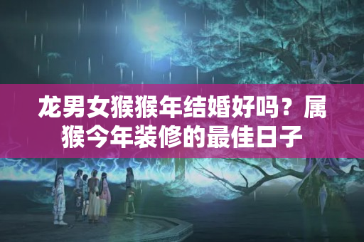 龙男女猴猴年结婚好吗？属猴今年装修的最佳日子