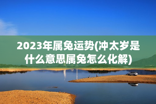 2023年属兔运势(冲太岁是什么意思属兔怎么化解)