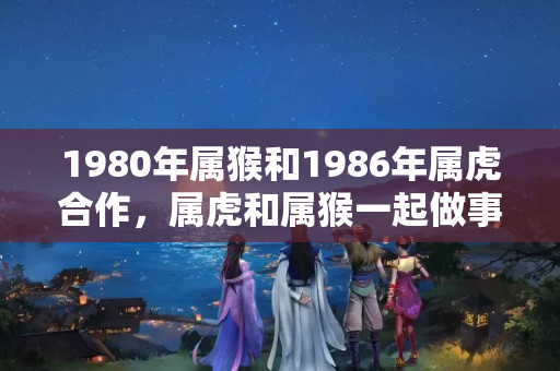 1980年属猴和1986年属虎合作，属虎和属猴一起做事业合适吗女