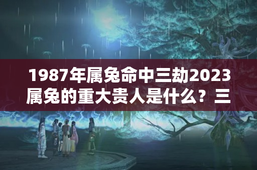 1987年属兔命中三劫2023属兔的重大贵人是什么？三十五岁是啥命