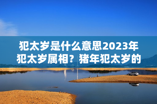 犯太岁是什么意思2023年犯太岁属相？猪年犯太岁的年份