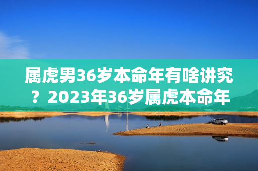 属虎男36岁本命年有啥讲究？2023年36岁属虎本命年运气好不好