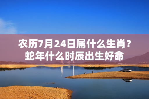 农历7月24日属什么生肖？蛇年什么时辰出生好命