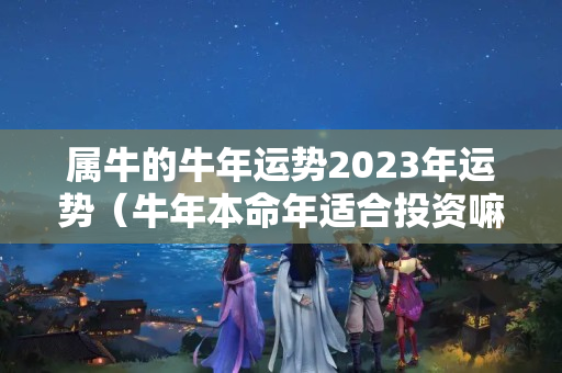 属牛的牛年运势2023年运势（牛年本命年适合投资嘛）