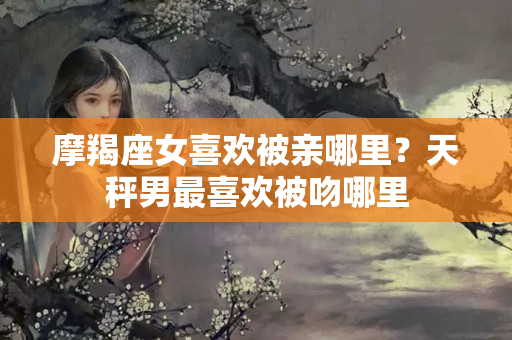 摩羯座女喜欢被亲哪里？天秤男最喜欢被吻哪里