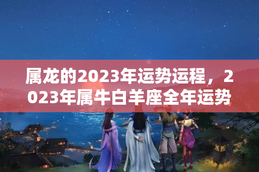 属龙的2023年运势运程，2023年属牛白羊座全年运势