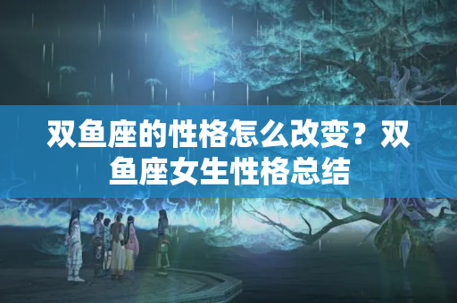 双鱼座的性格怎么改变？双鱼座女生性格总结