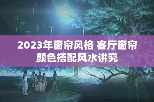 2023年窗帘风格 客厅窗帘颜色搭配风水讲究