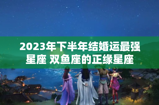 2023年下半年结婚运最强星座 双鱼座的正缘星座