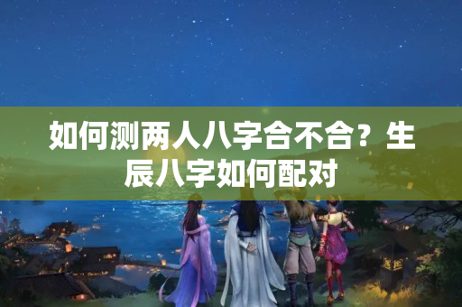 如何测两人八字合不合？生辰八字如何配对