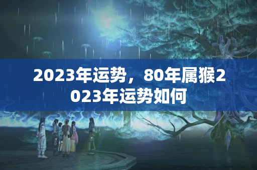 2023年运势，80年属猴2023年运势如何