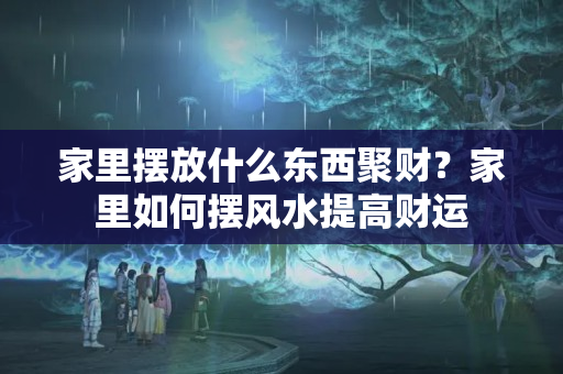 家里摆放什么东西聚财？家里如何摆风水提高财运