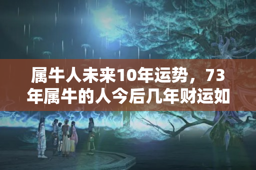 属牛人未来10年运势，73年属牛的人今后几年财运如何？这几年财运一直不好