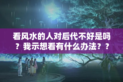 看风水的人对后代不好是吗？我示想看有什么办法？？什么风水让人越来越懒