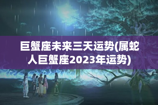 巨蟹座未来三天运势(属蛇人巨蟹座2023年运势)