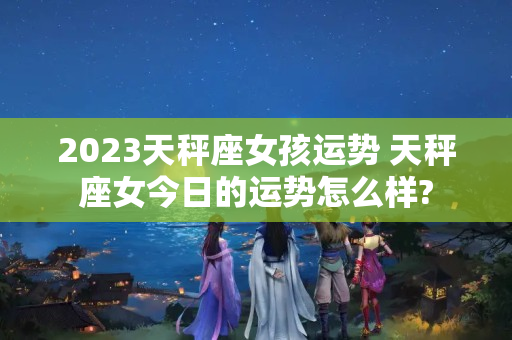 2023天秤座女孩运势 天秤座女今日的运势怎么样?