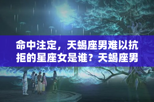 命中注定，天蝎座男难以抗拒的星座女是谁？天蝎座男配什么星座女最好