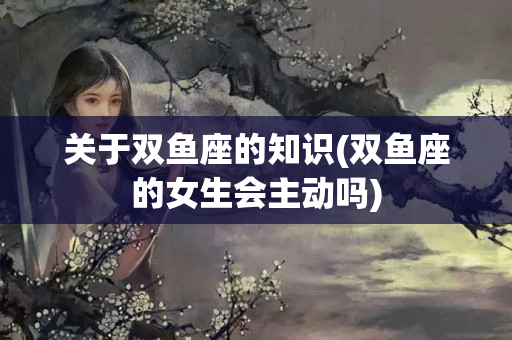 关于双鱼座的知识(双鱼座的女生会主动吗)