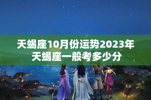 天蝎座10月份运势2023年 天蝎座一般考多少分