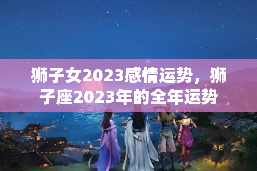 狮子女2023感情运势，狮子座2023年的全年运势