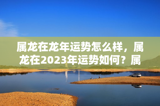 属龙在龙年运势怎么样，属龙在2023年运势如何？属龙的今年运势怎样