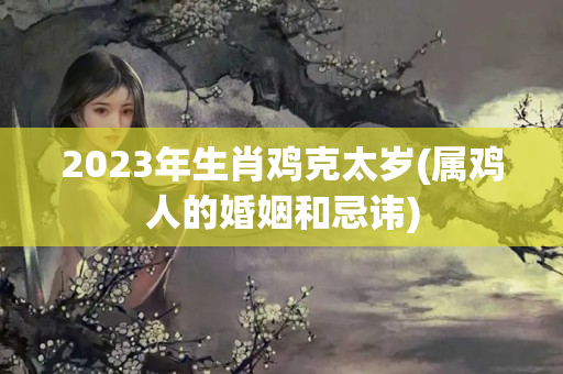 2023年生肖鸡克太岁(属鸡人的婚姻和忌讳)