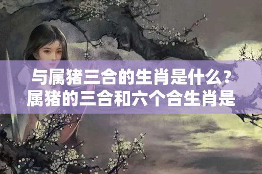 与属猪三合的生肖是什么？属猪的三合和六个合生肖是什么属鼠的幸运石