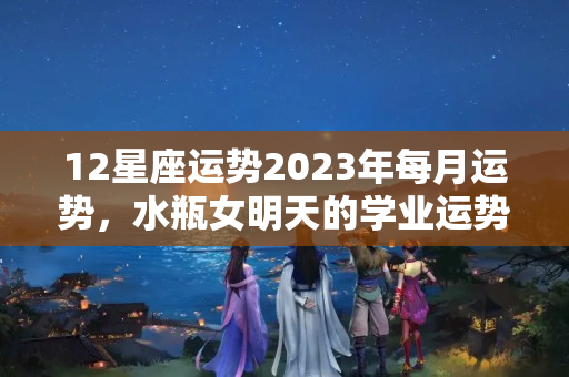 12星座运势2023年每月运势，水瓶女明天的学业运势如何