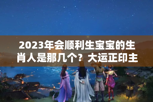 2023年会顺利生宝宝的生肖人是那几个？大运正印主事