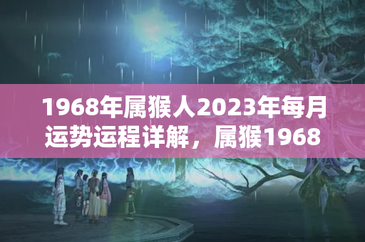 1968年属猴人2023年每月运势运程详解，属猴1968出生今年运气