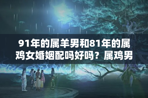 91年的属羊男和81年的属鸡女婚姻配吗好吗？属鸡男与属羊女相配婚姻如何