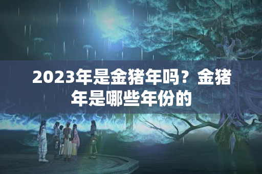 2023年是金猪年吗？金猪年是哪些年份的