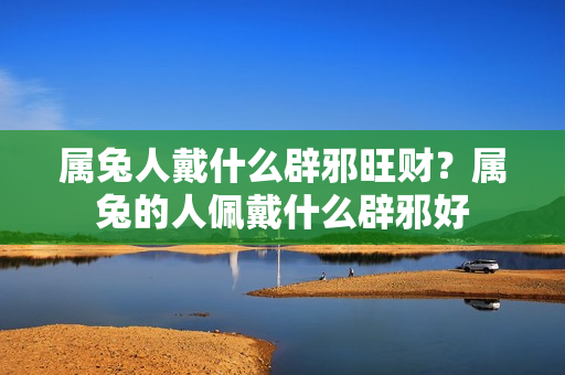 属兔人戴什么辟邪旺财？属兔的人佩戴什么辟邪好