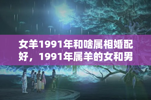 女羊1991年和啥属相婚配好，1991年属羊的女和男相配吗？属羊女婚配大忌