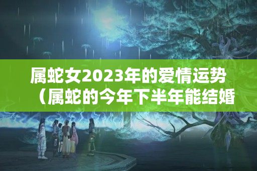 属蛇女2023年的爱情运势（属蛇的今年下半年能结婚吗）