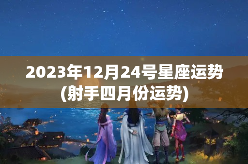 2023年12月24号星座运势(射手四月份运势)