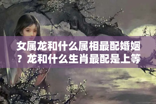 女属龙和什么属相最配婚姻？龙和什么生肖最配是上等婚姻