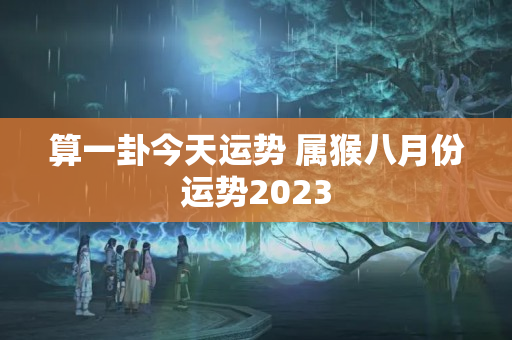 算一卦今天运势 属猴八月份运势2023