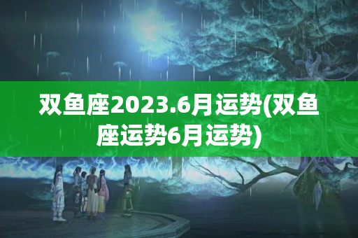 双鱼座2023.6月运势(双鱼座运势6月运势)