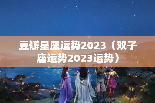 豆瓣星座运势2023（双子座运势2023运势）