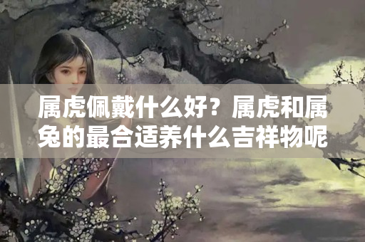 属虎佩戴什么好？属虎和属兔的最合适养什么吉祥物呢