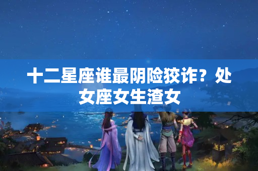 十二星座谁最阴险狡诈？处女座女生渣女