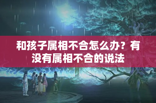 和孩子属相不合怎么办？有没有属相不合的说法